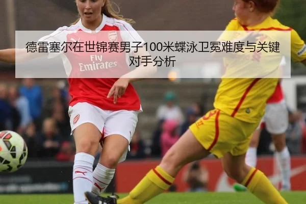 德雷塞尔在世锦赛男子100米蝶泳卫冕难度与关键对手分析