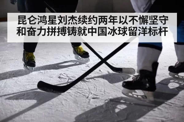 昆仑鸿星刘杰续约两年以不懈坚守和奋力拼搏铸就中国冰球留洋标杆