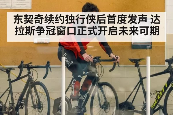 东契奇续约独行侠后首度发声 达拉斯争冠窗口正式开启未来可期