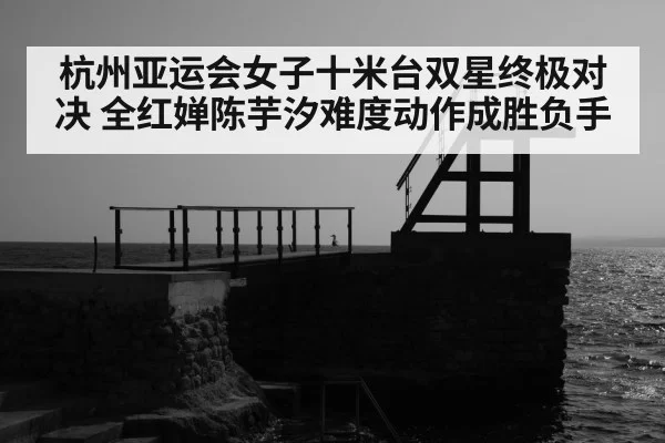 杭州亚运会女子十米台双星终极对决 全红婵陈芋汐难度动作成胜负手