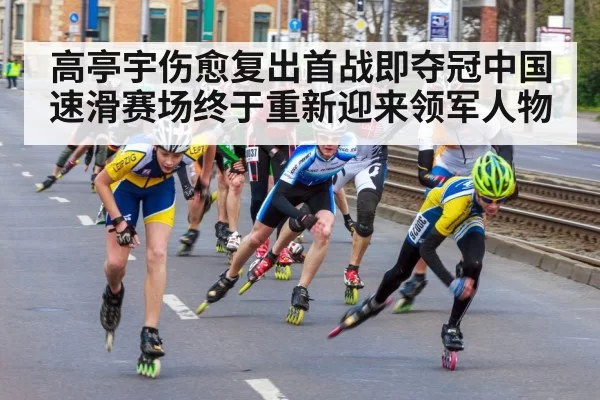 高亭宇伤愈复出首战即夺冠中国速滑赛场终于重新迎来领军人物